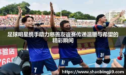 足球明星携手助力慈善友谊赛传递温暖与希望的精彩瞬间